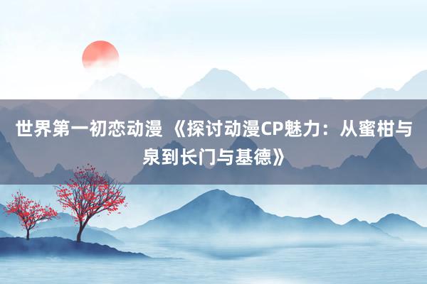 世界第一初恋动漫 《探讨动漫CP魅力：从蜜柑与泉到长门与基德》