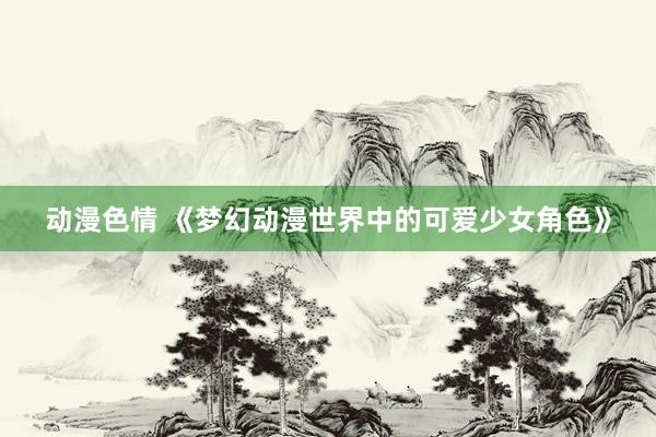 动漫色情 《梦幻动漫世界中的可爱少女角色》