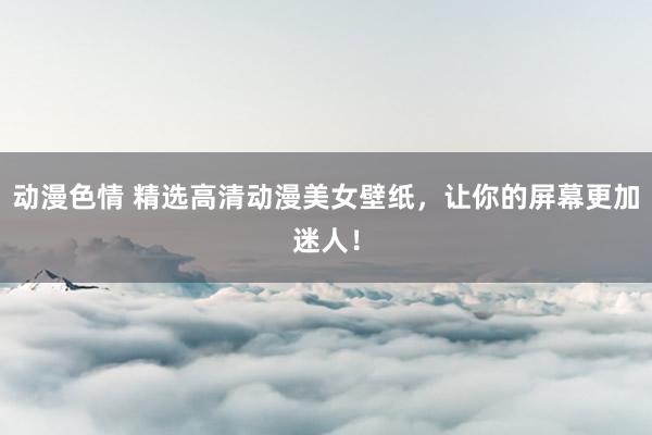 动漫色情 精选高清动漫美女壁纸，让你的屏幕更加迷人！