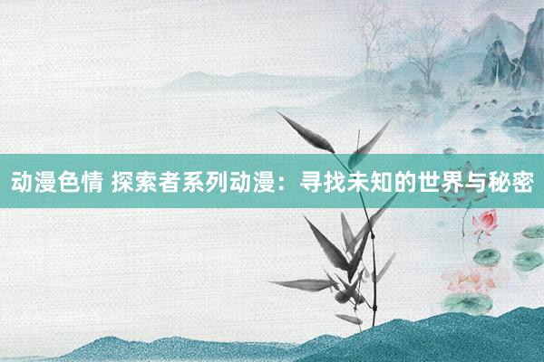 动漫色情 探索者系列动漫：寻找未知的世界与秘密