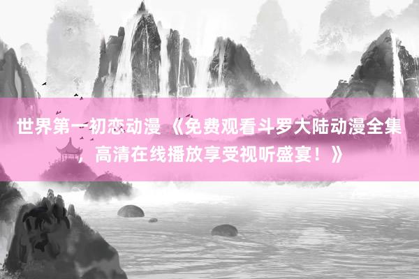世界第一初恋动漫 《免费观看斗罗大陆动漫全集，高清在线播放享受视听盛宴！》