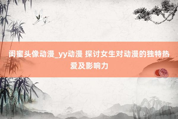 闺蜜头像动漫_yy动漫 探讨女生对动漫的独特热爱及影响力