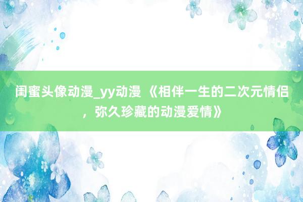 闺蜜头像动漫_yy动漫 《相伴一生的二次元情侣，弥久珍藏的动漫爱情》