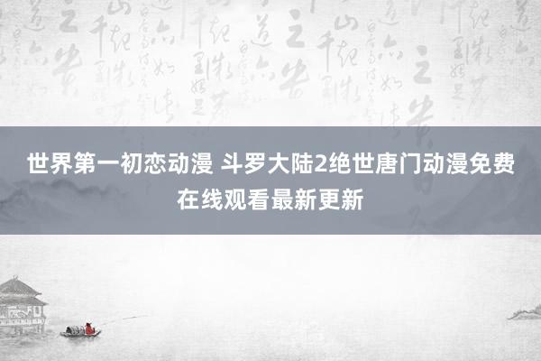 世界第一初恋动漫 斗罗大陆2绝世唐门动漫免费在线观看最新更新