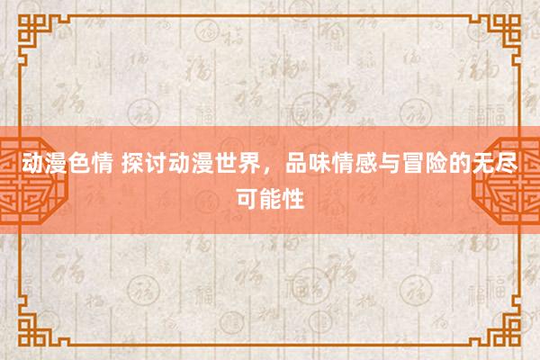 动漫色情 探讨动漫世界，品味情感与冒险的无尽可能性