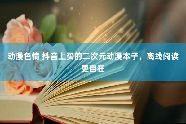 动漫色情 抖音上买的二次元动漫本子，离线阅读更自在