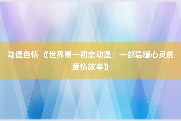 动漫色情 《世界第一初恋动漫：一部温暖心灵的爱情故事》