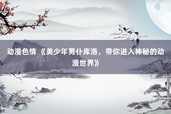 动漫色情 《美少年男仆库洛，带你进入神秘的动漫世界》