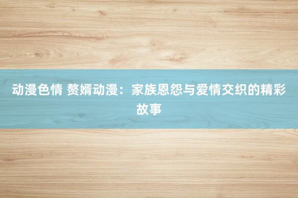 动漫色情 赘婿动漫：家族恩怨与爱情交织的精彩故事