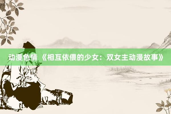 动漫色情 《相互依偎的少女：双女主动漫故事》