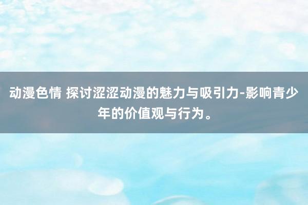 动漫色情 探讨涩涩动漫的魅力与吸引力-影响青少年的价值观与行为。