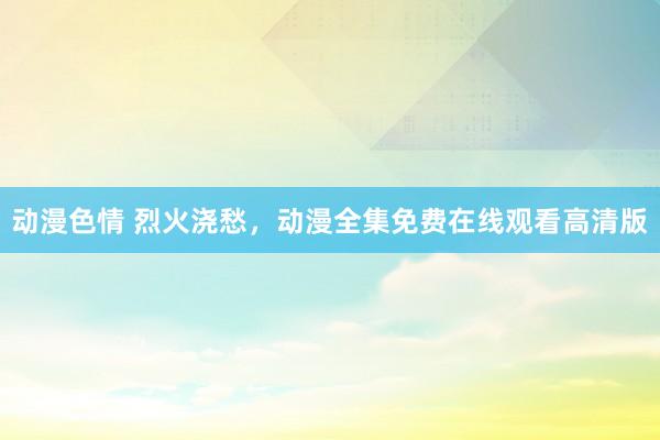 动漫色情 烈火浇愁，动漫全集免费在线观看高清版