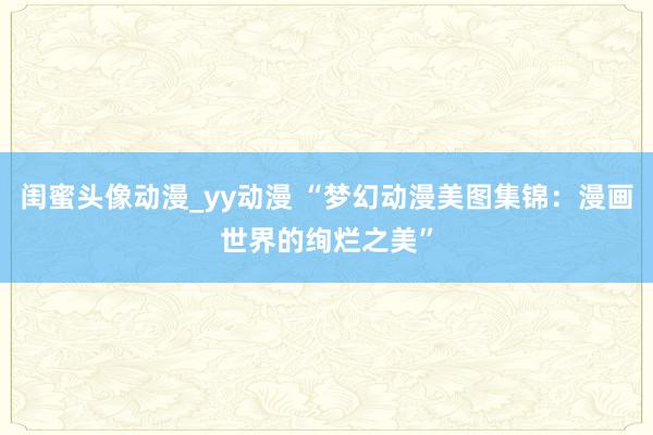 闺蜜头像动漫_yy动漫 “梦幻动漫美图集锦：漫画世界的绚烂之美”