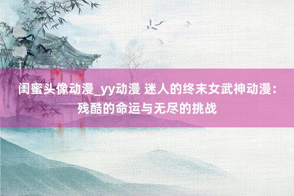 闺蜜头像动漫_yy动漫 迷人的终末女武神动漫：残酷的命运与无尽的挑战