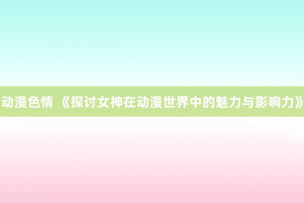 动漫色情 《探讨女神在动漫世界中的魅力与影响力》