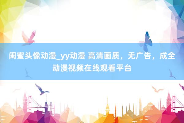 闺蜜头像动漫_yy动漫 高清画质，无广告，成全动漫视频在线观看平台