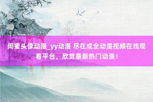 闺蜜头像动漫_yy动漫 尽在成全动漫视频在线观看平台，欣赏最新热门动漫！