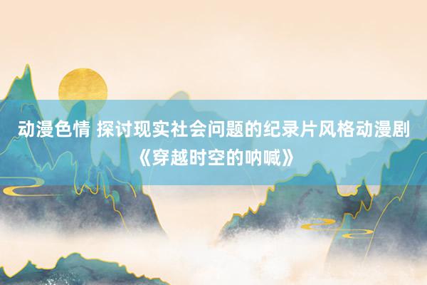 动漫色情 探讨现实社会问题的纪录片风格动漫剧《穿越时空的呐喊》
