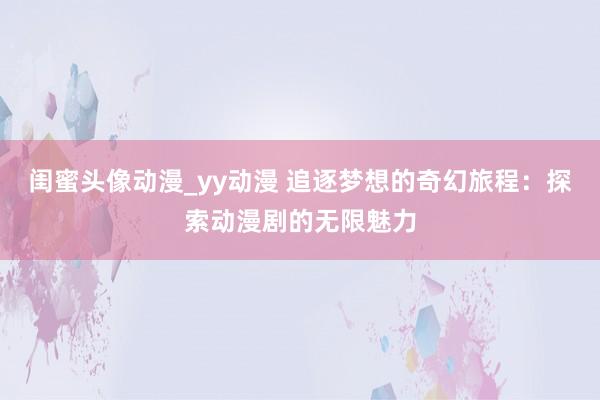 闺蜜头像动漫_yy动漫 追逐梦想的奇幻旅程：探索动漫剧的无限魅力