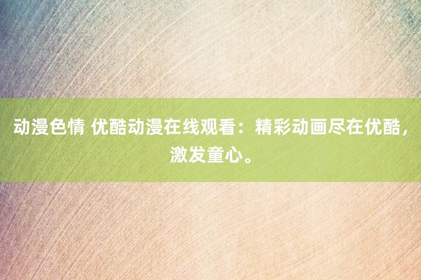 动漫色情 优酷动漫在线观看：精彩动画尽在优酷，激发童心。