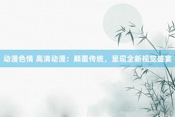 动漫色情 高清动漫：颠覆传统，呈现全新视觉盛宴