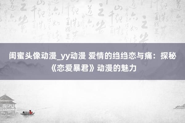 闺蜜头像动漫_yy动漫 爱情的绉绉恋与痛：探秘《恋爱暴君》动漫的魅力