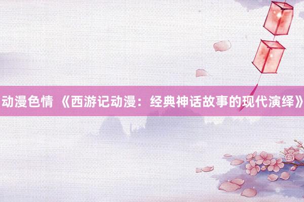 动漫色情 《西游记动漫：经典神话故事的现代演绎》