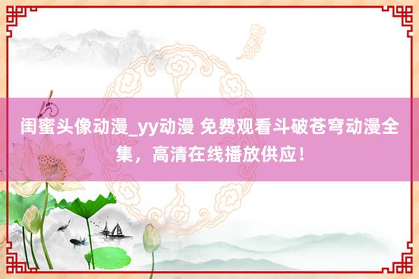 闺蜜头像动漫_yy动漫 免费观看斗破苍穹动漫全集，高清在线播放供应！