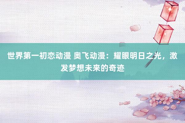 世界第一初恋动漫 奥飞动漫：耀眼明日之光，激发梦想未来的奇迹
