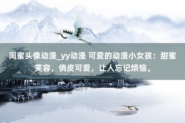 闺蜜头像动漫_yy动漫 可爱的动漫小女孩：甜蜜笑容，俏皮可爱，让人忘记烦恼。