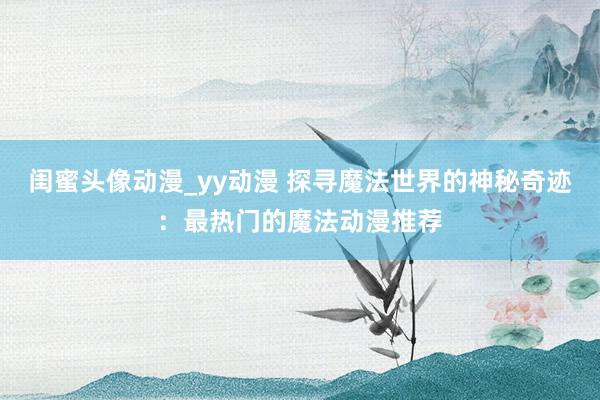 闺蜜头像动漫_yy动漫 探寻魔法世界的神秘奇迹：最热门的魔法动漫推荐