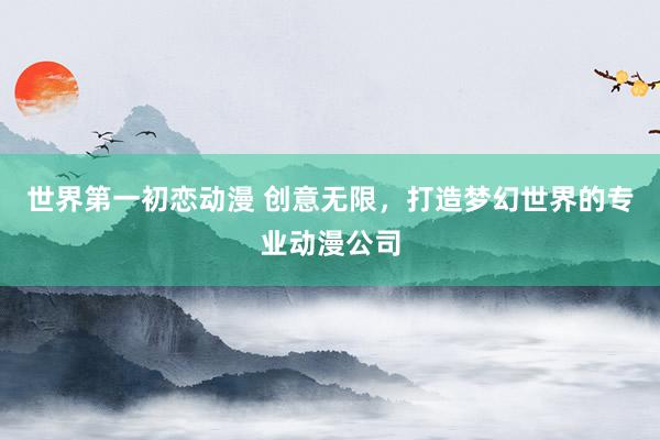 世界第一初恋动漫 创意无限，打造梦幻世界的专业动漫公司