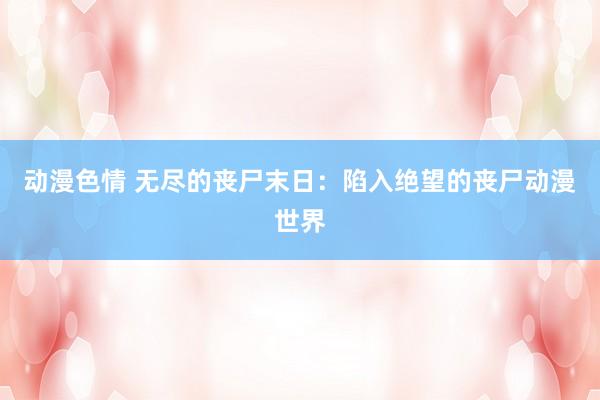 动漫色情 无尽的丧尸末日：陷入绝望的丧尸动漫世界