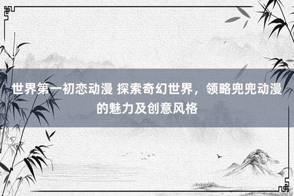 世界第一初恋动漫 探索奇幻世界，领略兜兜动漫的魅力及创意风格