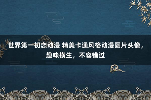 世界第一初恋动漫 精美卡通风格动漫图片头像，趣味横生，不容错过