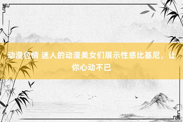 动漫色情 迷人的动漫美女们展示性感比基尼，让你心动不已