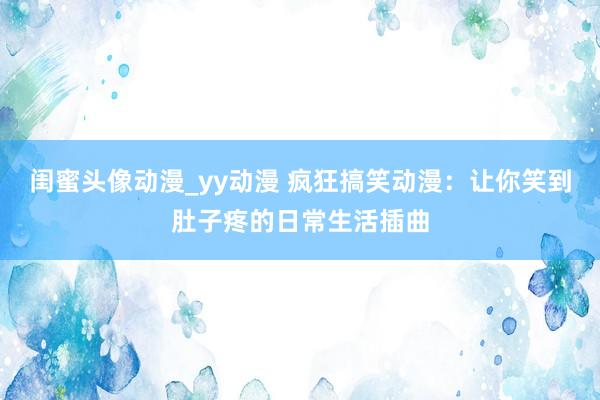 闺蜜头像动漫_yy动漫 疯狂搞笑动漫：让你笑到肚子疼的日常生活插曲