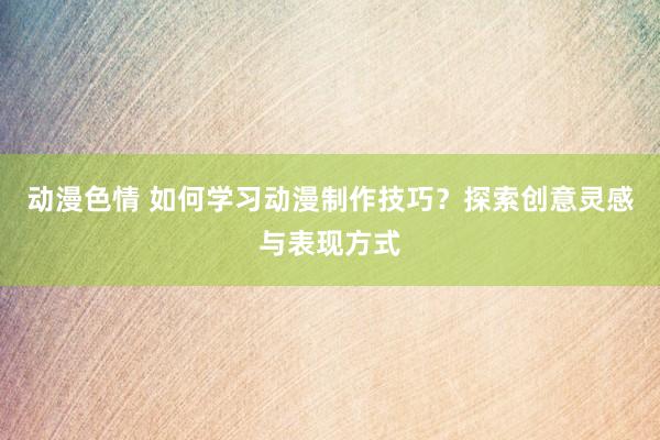 动漫色情 如何学习动漫制作技巧？探索创意灵感与表现方式