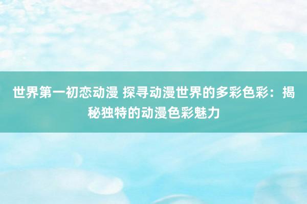 世界第一初恋动漫 探寻动漫世界的多彩色彩：揭秘独特的动漫色彩魅力