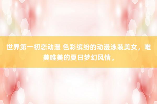 世界第一初恋动漫 色彩缤纷的动漫泳装美女，唯美唯美的夏日梦幻风情。