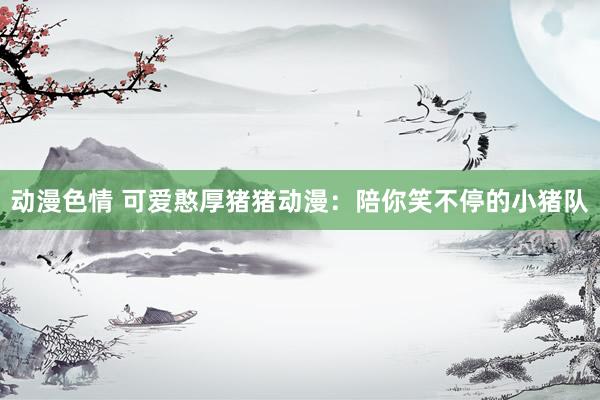 动漫色情 可爱憨厚猪猪动漫：陪你笑不停的小猪队