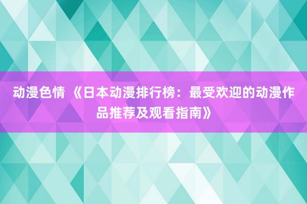 动漫色情 《日本动漫排行榜：最受欢迎的动漫作品推荐及观看指南》