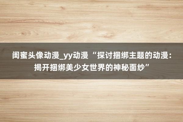 闺蜜头像动漫_yy动漫 “探讨捆绑主题的动漫：揭开捆绑美少女世界的神秘面纱”