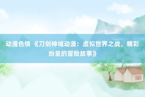 动漫色情 《刀剑神域动漫：虚拟世界之战，精彩纷呈的冒险故事》