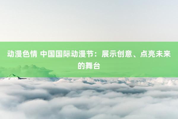 动漫色情 中国国际动漫节：展示创意、点亮未来的舞台