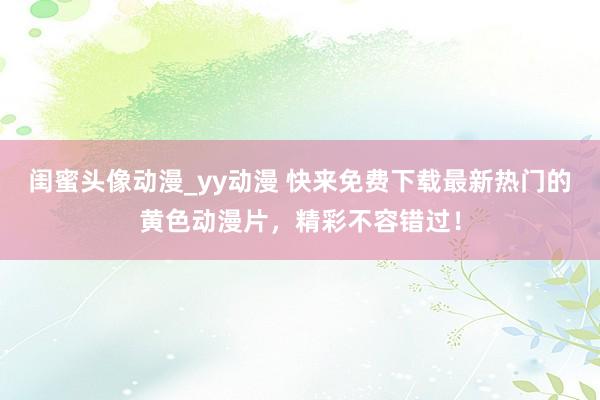 闺蜜头像动漫_yy动漫 快来免费下载最新热门的黄色动漫片，精彩不容错过！