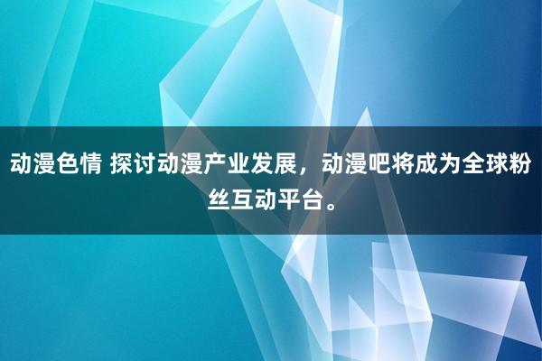 动漫色情 探讨动漫产业发展，动漫吧将成为全球粉丝互动平台。