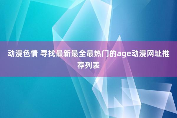 动漫色情 寻找最新最全最热门的age动漫网址推荐列表