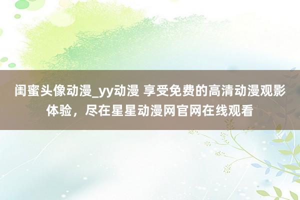闺蜜头像动漫_yy动漫 享受免费的高清动漫观影体验，尽在星星动漫网官网在线观看