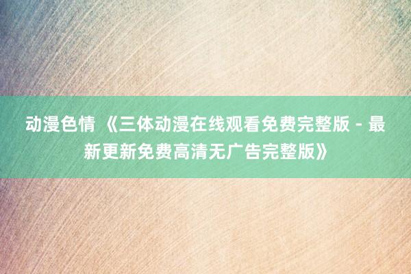 动漫色情 《三体动漫在线观看免费完整版 - 最新更新免费高清无广告完整版》